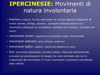 IPERCINESIE: Movimenti di
natura involontaria
– tremore a riposo, 4-6 Hz, alternante tra muscoli agonisti-antagonisti 
contar monete, diniego, assenso… scompare nell’esecuzione di un
movimento (distingue da cerebellare). aumenta con emozioni, scompare nel
sonno.
– movimenti coreici: sequenze di movimenti rapidi, frammentati.
– movimenti atetosici: lenti, sinuosi, contorsivi
– movimenti ballici: violenti, improvvisi (gettare un arto)
– tics: movimenti stereotipati, talvolta multipli, influenzati dall’emotività,
preceduti da una sensazioni di disagio che viene eliminata solo con lo
svolgimento del movimento. È l’unico movimento involontario controllabile
dalla volontà.
 