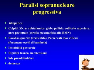 Paralisi sopranucleare
progressiva
 idiopatica
 Colpiti: SN, n. subtalamico, globo pallido, collicolo superiore,
area pretettale (atrofia mesencefalo alla RMN)
 Paralisi sguardo (verticalità). Preservati mov riflessi
(fenomeno occhi di bambola)
 Instabilità posturale
 Rigidità tronco, in estensione
 Sdr pseudobulabre
 demenza
 
