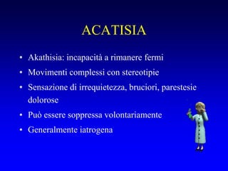 ACATISIA
• Akathisia: incapacità a rimanere fermi
• Movimenti complessi con stereotipie
• Sensazione di irrequietezza, bruciori, parestesie
dolorose
• Può essere soppressa volontariamente
• Generalmente iatrogena
 