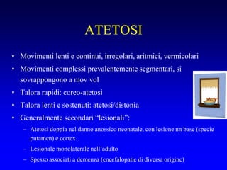ATETOSI
• Movimenti lenti e continui, irregolari, aritmici, vermicolari
• Movimenti complessi prevalentemente segmentari, si
sovrappongono a mov vol
• Talora rapidi: coreo-atetosi
• Talora lenti e sostenuti: atetosi/distonia
• Generalmente secondari “lesionali”:
– Atetosi doppia nel danno anossico neonatale, con lesione nn base (specie
putamen) e cortex
– Lesionale monolaterale nell’adulto
– Spesso associati a demenza (encefalopatie di diversa origine)
 
