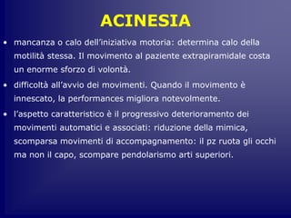ACINESIA
• mancanza o calo dell’iniziativa motoria: determina calo della
motilità stessa. Il movimento al paziente extrapiramidale costa
un enorme sforzo di volontà.
• difficoltà all’avvio dei movimenti. Quando il movimento è
innescato, la performances migliora notevolmente.
• l’aspetto caratteristico è il progressivo deterioramento dei
movimenti automatici e associati: riduzione della mimica,
scomparsa movimenti di accompagnamento: il pz ruota gli occhi
ma non il capo, scompare pendolarismo arti superiori.
 
