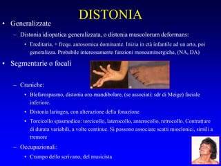 DISTONIA
• Generalizzate
– Distonia idiopatica generalizzata, o distonia muscolorum deformans:
• Ereditaria, + frequ. autosomica dominante. Inizia in età infantile ad un arto, poi
generalizza. Probabile interessamento funzioni monoaminergiche, (NA, DA)
• Segmentarie o focali
– Craniche:
• Blefarospasmo, distonia oro-mandibolare, (se associati: sdr di Meige) faciale
inferiore.
• Distonia laringea, con alterazione della fonazione
• Torcicollo spasmodico: torcicollo, laterocollo, anterocollo, retrocollo. Contratture
di durata variabili, a volte continue. Si possono associare scatti mioclonici, simili a
tremore
– Occupazionali:
• Crampo dello scrivano, del musicista
 