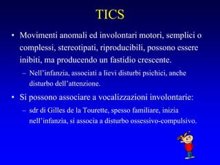 TICS
• Movimenti anomali ed involontari motori, semplici o
complessi, stereotipati, riproducibili, possono essere
inibiti, ma producendo un fastidio crescente.
– Nell’infanzia, associati a lievi disturbi psichici, anche
disturbo dell’attenzione.
• Si possono associare a vocalizzazioni involontarie:
– sdr di Gilles de la Tourette, spesso familiare, inizia
nell’infanzia, si associa a disturbo ossessivo-compulsivo.
 