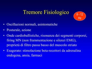 Tremore Fisiologico
• Oscillazioni normali, asintomatiche
• Posturale, azione
• Onde cardioballistiche, risonanza dei segmenti corporei,
firing MN (non frammentazione e silenzi EMG),
proprietà di filtro passa basso del muscolo striato
• Esagerato: stimolazione beta-recettori da adrenalina
endogena, ansia, farmaci
8 - 12
Hz
 