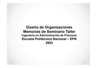 Diseño de Organizaciones
Memorias de Seminario Taller
Ingeniería en Administración de Procesos

Escuela Politécnica Nacional – EPN
2003

 