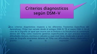 Los criterios diagnósticos respecto a los diferentes Trastornos Específicos del
Aprendizaje (TEAp) han variado desde el antiguo DSM-IV TR al nuevo DSM-V. En el
caso de la Digrafía (al igual que ocurre con la Dislexia o la Discalculia) se contempla
dentro del TEAp como trastorno genérico especificando en qué proceso tenemos
dificultades (lectura, escritura o cálculo) y a qué nivel (leve, moderado o grave). En el
caso de Disgrafía estaríamos delante un TEAp con dificultades (leves, moderadas o
graves) de la expresión escrita.
Criterios diagnosticos
según DSM-V
 
