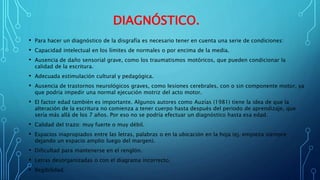 DIAGNÓSTICO.
• Para hacer un diagnóstico de la disgrafía es necesario tener en cuenta una serie de condiciones:
• Capacidad intelectual en los límites de normales o por encima de la media.
• Ausencia de daño sensorial grave, como los traumatismos motóricos, que pueden condicionar la
calidad de la escritura.
• Adecuada estimulación cultural y pedagógica.
• Ausencia de trastornos neurológicos graves, como lesiones cerebrales, con o sin componente motor, ya
que podría impedir una normal ejecución motriz del acto motor.
• El factor edad también es importante. Algunos autores como Auzías (1981) tiene la idea de que la
alteración de la escritura no comienza a tener cuerpo hasta después del periodo de aprendizaje, que
sería más allá de los 7 años. Por eso no se podría efectuar un diagnóstico hasta esa edad.
• Calidad del trazo: muy fuerte o muy débil.
• Espacios inapropiados entre las letras, palabras o en la ubicación en la hoja (ej. empieza siempre
dejando un espacio amplio luego del margen).
• Dificultad para mantenerse en el renglón.
• Letras desorganizadas o con el diagrama incorrecto.
• Ilegibilidad.
 
