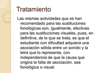 Tratamiento
Las mismas actividades que se han
 recomendado para las sustituciones
 fonológicas son, igualmente, efectivas
 para las sustituciones visuales, pues, en
 definitiva, de lo que se trata, es que el
 estudiante con dificultad adquiera una
 asociación sólida entre un sonido y la
 letra que lo representa, con
 independencia de que la causa que
 origina la falta de asociación, sea
 fonológica o visual.
 