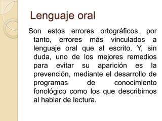 Lenguaje oral
Son estos errores ortográficos, por
 tanto, errores más vinculados a
 lenguaje oral que al escrito. Y, sin
 duda, uno de los mejores remedios
 para evitar su aparición es la
 prevención, mediante el desarrollo de
 programas         de    conocimiento
 fonológico como los que describimos
 al hablar de lectura.
 