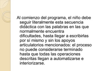 Al comienzo del programa, el niño debe
 seguir literalmente esta secuencia
 didáctica con las palabras en las que
 normalmente encuentra
 dificultades, hasta llegar a escribirlas
 por sí mismo y sin los apoyos
 articulatorios mencionados: el proceso
 no puede considerarse terminado
 hasta que todas las operaciones
 descritas llegan a automatizarse e
 interiorizarse.
 