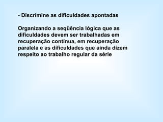 - Discrimine as dificuldades apontadas Organizando a seqüência lógica que as dificuldades devem ser trabalhadas em recuperação contínua, em recuperação paralela e as dificuldades que ainda dizem respeito ao trabalho regular da série   