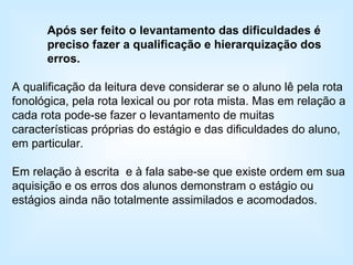 Após ser feito o levantamento das dificuldades é preciso fazer a qualificação e hierarquização dos erros. A qualificação da leitura deve considerar se o aluno lê pela rota fonológica, pela rota lexical ou por rota mista. Mas em relação a cada rota pode-se fazer o levantamento de muitas características próprias do estágio e das dificuldades do aluno, em particular. Em relação à escrita  e à fala sabe-se que existe ordem em sua aquisição e os erros dos alunos demonstram o estágio ou estágios ainda não totalmente assimilados e acomodados. 