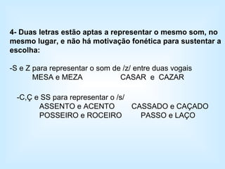 4- Duas letras estão aptas a representar o mesmo som, no mesmo lugar, e não há motivação fonética para sustentar a escolha: -S e Z para representar o som de /z/ entre duas vogais MESA e MEZA  CASAR  e  CAZAR -C,Ç e SS para representar o /s/ ASSENTO e ACENTO  CASSADO e CAÇADO POSSEIRO e ROCEIRO  PASSO e LAÇO 