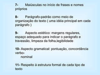 7- Maiúsculas no início de frases e nomes próprios 8- Parágrafo-padrão como meio de organização do texto ( uma idéia principal em cada parágrafo ) 9- Aspecto estético: margens regulares, espaço adequado para indicar o parágrafo e travessão, limpeza da folha,legibilidade 10-  Aspecto gramatical: pontuação, concordância verbo-  nominal 11-  Respeito à estrutura formal de cada tipo de texto 