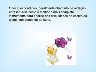 O texto espontâneo, geralmente chamado de redação, apresenta-se como o melhor e mais completo instrumento para análise das dificuldades de escrita do aluno, independente da série. 