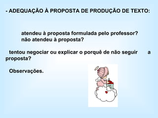 - ADEQUAÇÃO À PROPOSTA DE PRODUÇÃO DE TEXTO:  atendeu à proposta formulada pelo professor? não atendeu à proposta?  tentou negociar ou explicar o porquê de não seguir  a proposta?  Observações. 