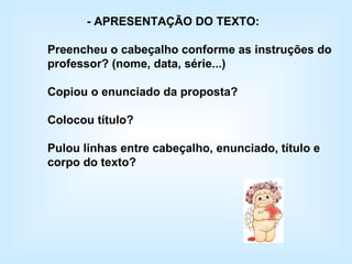 - APRESENTAÇÃO DO TEXTO: Preencheu o cabeçalho conforme as instruções do professor? (nome, data, série...) Copiou o enunciado da proposta? Colocou título? Pulou linhas entre cabeçalho, enunciado, título e corpo do texto? 