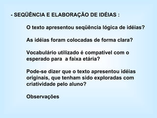 - SEQÜÊNCIA E ELABORAÇÃO DE IDÉIAS : O texto apresentou seqüência lógica de idéias? As idéias foram colocadas de forma clara? Vocabulário utilizado é compatível com o esperado para  a faixa etária? Pode-se dizer que o texto apresentou idéias originais, que tenham sido exploradas com criatividade pelo aluno? Observações 