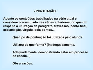 - PONTUAÇÃO : Aponte os conteúdos trabalhados na série atual e considere o acumulado nas séries anteriores, no que diz respeito à utilização de parágrafo, travessão, ponto final, exclamação, vírgula, dois pontos... Que tipo de pontuação foi utilizada pelo aluno? Utilizou de que forma? (inadequadamente,  Adequadamente, demonstrando estar em processo de ensaio...) Observações. 
