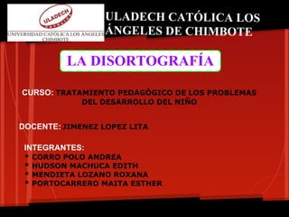 ULADECH CATÓLICA LOS
                   ÁNGELES DE CHIMBOTE

           LA DISORTOGRAFÍA

CURSO: TRATAMIENTO PEDAGÓGICO DE LOS PROBLEMAS
              DEL DESARROLLO DEL NIÑO


DOCENTE: JIMENEZ LOPEZ LITA

 INTEGRANTES:
 *   CORRO POLO ANDREA
 *   HUDSON MACHUCA EDITH
 *   MENDIETA LOZANO ROXANA
 *   PORTOCARRERO MAITA ESTHER
 