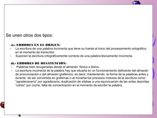 Se unen otros dos tipos:
c).- ERRORES EN EL ORIGEN:
- La escritura de una palabra incorrecta que tiene su fuente al inicio del procesamiento ortográfico
en el momento de transcribir.
- Suponen la escritura ortográficamente correcta de una palabra léxicamente incorrecta.
d).- ERRORES DE DESATENCIÓN:
- Palabras bien recuperadas desde el almacén fónico o léxico.
- La escritura incorrecta de la palabra hay que situarla en un funcionamiento deficiente del almacén
de pronunciación o del almacén grafémico; es decir; manteniendo la forma de la palabras antes y
durante de ser convertida en grafemas o al iniciarse los procesos motores de la escritura como:
“agradececería” por agradecería, duplicación de sílabas a una equivocación de las antes descritas
“cohec” por coche, falta de concentración en el momento de escribir la palabra.
 
