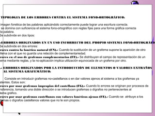 TIPOLOGIA DE LOS ERRORES CONTRA EL SISTEMA FONO-ORTOGRÁFICO:
imagen fonética de las palabras aplicándolo correctamente puede lograr una escritura correcta.
o se domina con suficiencia el sistema fono-ortográfico con reglas fijas para una forma gráfica correcta
la palabra.
Se subdivide en dos tipos:
-ERRORES ORIGINADOS EN UN USO INCORRECTO DEL PROPIO SISTEMA FONO-ORTOGRÁFIC
Se subdivide en dos errores:
rrores contra la fonética natural (FN).- Cuando la sustitución de un grafema supone la aparición de otro
afema con el que no guarda una relación de complementariedad.
rrores en el uso de grafemas complementarios (FF).- Se distribuyen el campo de representación de un
nema mediante reglas, y la no-aplicación implica utilización equivocada de un grafema por otro.
).- ERRORES ORIGINADOS POR LA INTRODUCCIÓN DE ELEMENTOS O VALORES EXTRAÑOS
AL SISTEMA GRAFEMÁTICO:
Consiste en introducir grafemas no-castellanos o en dar valores ajenos al sistema a los grafemas ya
stentes. Estos son:
rrores por usar grafemas impropios del castellano (FG).- Cuando lo errores se originan por procesos de
nsferencia, tomando una doble dirección o se introducen grafemas o dígrafos no pertenecientes al
tema gráfico.
rrores por usar grafemas castellanos con valores fonéticos ajenos (FE).- Cuando se atribuye a los
afemas o dígrafos castellanos valores que no le son propios.
 