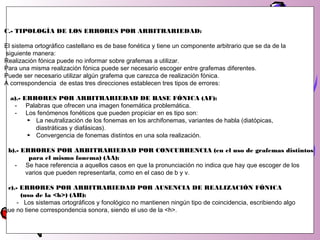 C.- TIPOLOGÍA DE LOS ERRORES POR ARBITRARIEDAD:
El sistema ortográfico castellano es de base fonética y tiene un componente arbitrario que se da de la
siguiente manera:
Realización fónica puede no informar sobre grafemas a utilizar.
Para una misma realización fónica puede ser necesario escoger entre grafemas diferentes.
Puede ser necesario utilizar algún grafema que carezca de realización fónica.
A correspondencia de estas tres direcciones establecen tres tipos de errores:
a).- ERRORES POR ARBITRARIEDAD DE BASE FÓNICA (AF):
- Palabras que ofrecen una imagen fonemática problemática.
- Los fenómenos fonéticos que pueden propiciar en es tipo son:
► La neutralización de los fonemas en los archifonemas, variantes de habla (diatópicas,
diastráticas y diafásicas).
► Convergencia de fonemas distintos en una sola realización.
b).- ERRORES POR ARBITRARIEDAD POR CONCURRENCIA (en el uso de grafemas distintos
para el mismo fonema) (AA):
- Se hace referencia a aquellos casos en que la pronunciación no indica que hay que escoger de los
varios que pueden representarla, como en el caso de b y v.
c).- ERRORES POR ARBITRARIEDAD POR AUSENCIA DE REALIZACIÓN FÓNICA
(uso de la <h>) (AH):
- Los sistemas ortográficos y fonológico no mantienen ningún tipo de coincidencia, escribiendo algo
que no tiene correspondencia sonora, siendo el uso de la <h>.
 