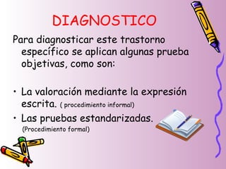 DIAGNOSTICO
Para diagnosticar este trastorno
específico se aplican algunas prueba
objetivas, como son:
• La valoración mediante la expresión
escrita. ( procedimiento informal)
• Las pruebas estandarizadas.
(Procedimiento formal)
 