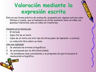 Valoración mediante la
expresión escrita
Esta es una forma práctica de evaluación, propuesta por algunos autores como
Watson y Launay, que actualmente se utiliza bastante tanto en niños con
posibles trastornos como en niños sin trastornos.
Consiste en la técnica de :
• El dictado
• Copia fiel de un texto
• Copia de un texto con otro tipo de letra( pasar de imprenta a cursiva).
• La redacción libre sobre un tema
Una vez realizado:
1. Se analizan los errores ortográficos
2. Se jerarquizan por su dificultad (edad).
3. Se establecen unas conclusiones y un programa de ejercicios para la
reeducación ortográfica.
 