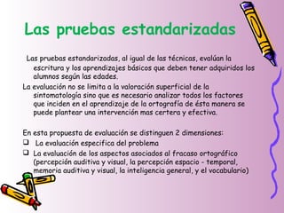 Las pruebas estandarizadas
Las pruebas estandarizadas, al igual de las técnicas, evalúan la
escritura y los aprendizajes básicos que deben tener adquiridos los
alumnos según las edades.
La evaluación no se limita a la valoración superficial de la
sintomatología sino que es necesario analizar todos los factores
que inciden en el aprendizaje de la ortografía de ésta manera se
puede plantear una intervención mas certera y efectiva.
En esta propuesta de evaluación se distinguen 2 dimensiones:
 La evaluación especifica del problema
 La evaluación de los aspectos asociados al fracaso ortográfico
(percepción auditiva y visual, la percepción espacio - temporal,
memoria auditiva y visual, la inteligencia general, y el vocabulario)
 