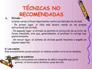 TÉCNICAS NO
RECOMENDADAS
a. Dictado.-
existen varias críticas importantes contra los métodos de dictado
- En primer lugar, el fallo más severo reside en las propias
estructuras del dictado.
- En segundo lugar, el dictado no permite la corrección de un error de
forma inmediata, sino que, generalmente, el profesor lo corrige muy
posteriormente.
- En tercer lugar, el sistema de dictado puede llevarnos a engaño en
algunos aspectos.
b. Las copias
Este procedimiento puede parecer un método positivo no lo es en absoluto.
c. Lista de palabras
Están compuestas por palabras de déficit ortografía que por lo
general, no forma parte del léxico usual del niño.
 