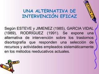 UNA ALTERNATIVA DE
INTERVENCIÓN EFICAZ
Según ESTEVE y JIMENEZ (1985), GARCIA VIDAL
(1989), RODRÍGUEZ (1991). Se expone una
alternativa de intervención sobre los trastornos
disortografía que responden una selección de
recursos y actividades empleados sistemáticamente
en los métodos reeducativos actuales.
 