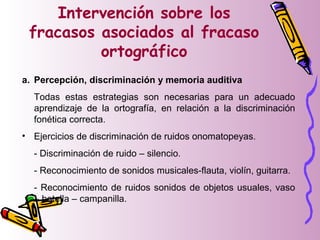 Intervención sobre los
fracasos asociados al fracaso
ortográfico
a. Percepción, discriminación y memoria auditiva
Todas estas estrategias son necesarias para un adecuado
aprendizaje de la ortografía, en relación a la discriminación
fonética correcta.
• Ejercicios de discriminación de ruidos onomatopeyas.
- Discriminación de ruido – silencio.
- Reconocimiento de sonidos musicales-flauta, violín, guitarra.
- Reconocimiento de ruidos sonidos de objetos usuales, vaso
– botella – campanilla.
 