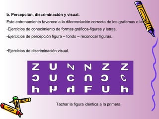 b. Percepción, discriminación y visual.
Este entrenamiento favorece a la diferenciación correcta de los grafemas o letras.
-Ejercicios de conocimiento de formas gráficos-figuras y letras.
-Ejercicios de percepción figura – fondo – reconocer figuras.
•Ejercicios de discriminación visual.
Tachar la figura idéntica a la primera
 
