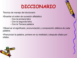 DICCIONARIO
Técnica de manejo del diccionario
•Enseñar el orden de sucesión alfabético
- Con la primera letra
- Con la segunda letra.
- Con la Tercera palabra
•Observar el significado, pronunciación y composición silábica de cada
palabra.
•Pronunciar la palabra, primero en su totalidad y después sílaba por
sílaba.
 