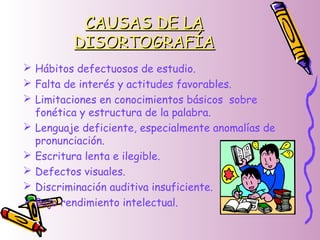 CAUSAS DE LACAUSAS DE LA
DISORTOGRAFÍADISORTOGRAFÍA
 Hábitos defectuosos de estudio.
 Falta de interés y actitudes favorables.
 Limitaciones en conocimientos básicos sobre
fonética y estructura de la palabra.
 Lenguaje deficiente, especialmente anomalías de
pronunciación.
 Escritura lenta e ilegible.
 Defectos visuales.
 Discriminación auditiva insuficiente.
 Bajo rendimiento intelectual.
 