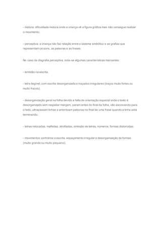- motora: dificuldade motora onde a criança vê a figura gráfica mas não consegue realizar
o movimento;
- perceptiva: a criança não faz relação entre o sistema simbólico e as grafias que
representam os sons, as palavras e as frases.
No caso da disgrafia perceptiva, nota-se algumas características marcantes:
- lentidão na escrita;
- letra ilegível, com escrita desorganizada e traçados irregulares (traços muito fortes ou
muito fracos);
- desorganização geral na folha devido a falta de orientação espacial onde o texto é
desorganizado sem respeitar margem, param antes do final da folha, vão escrevendo para
o lado, ultrapassam linhas e amontoam palavras no final de uma frase quando a linha está
terminando;
- letras retocadas, malfeitas, atrofiadas, omissão de letras, números, formas distorcidas;
- movimentos contrários a escrita, espaçamento irregular e desorganização de formas
(muito grande ou muito pequeno).
 