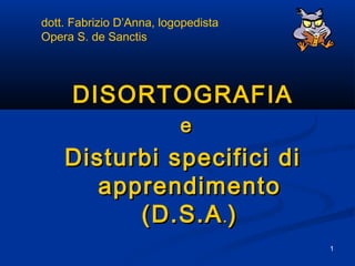 1
DISORTOGRAFIADISORTOGRAFIA
ee
Disturbi specifici diDisturbi specifici di
apprendimentoapprendimento
(D.S.A(D.S.A.. ))
dott. Fabrizio D’Anna, logopedista
Opera S. de Sanctis
 