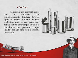 Lixeiras	A lixeira é um compartimento onde se armazena lixo temporariamente. Existem diversos tipos de lixeiras e dentre as mais conhecidas estão as com pedal para abria a tampa, com tampas soltas e as basculantes que possuem tampas fixadas por um pino com o sistema “Vai e vem”.