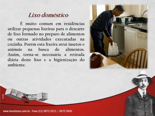 Lixo doméstico	É muito comum em residências utilizar pequenas lixeiras para o descarte de lixo formado no preparo de alimentos ou outras atividades executadas na cozinha. Porém esta lixeira atrai insetos e animais na busca de alimentos. Assim, torna-se necessária a retirada diária deste lixo e a higienização do ambiente.