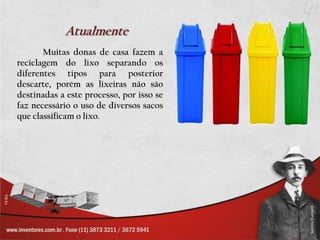 Atualmente	Muitas donas de casa fazem a reciclagem do lixo separando os diferentes tipos para posterior descarte, porém as lixeiras não são destinadas a este processo, por isso se faz necessário o uso de diversos sacos que classificam o lixo.