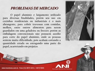 PROBLEMAS DE MERCADO
       O papel alumínio é largamente utilizado
para diversas finalidades, porém seu uso em
cozinhas residenciais ou industriais é o mais
abrangente, para cobrir travessas com comidas,
molhos, entre outros alimentos para serem
guardados em uma geladeira ou freezer; porém as
embalagens convencionais não possuem auxílio
para corte do papel alumínio, onde as pessoas
sentem muita dificuldade, pois acabam cortando a
quantidade errada ou estragando uma parte do
papel, acarretando em prejuízo.
 