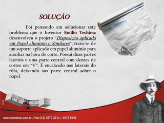 SOLUÇÃO
         Foi pensando em solucionar este
problema que o Inventor Emílio Teshima
desenvolveu o projeto “Disposição aplicada
em Papel alumínio e Similares”, trata-se de
um suporte aplicado em papel alumínio para
auxiliar na hora do corte. Possui duas partes
laterais e uma parte central com dentes de
cortes em “V”. É encaixado nas laterais do
rôlo, deixando sua parte central sobre o
papel.
 