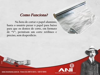 Como Funciona?
       Na hora de cortar o papel alumínio,
basta o usuário puxar o papel para baixo
para que os dentes de corte, em formato
de “V”, permitam um corte retilíneo e
preciso, sem desperdício.
 