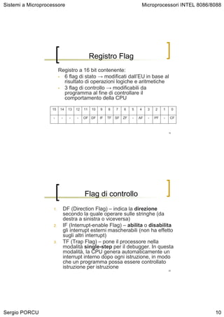 Sistemi a Microprocessore                                                       Microprocessori INTEL 8086/8088




                                               Registro Flag
                         Registro a 16 bit contenente:
                         • 6 flag di stato → modificati dall’EU in base al
                           risultato di operazioni logiche e aritmetiche
                         • 3 flag di controllo → modificabili da
                           programma al fine di controllare il
                           comportamento della CPU

                   15    14     13   12   11   10   9    8    7    6    5   4     3   2    1        0

                    -     -     -    -    OF DF     IF   TF   SF   ZF   -   AF    -   PF   -    CF



                                                                                               19




                                          Flag di controllo
                    1.        DF (Direction Flag) – indica la direzione
                              secondo la quale operare sulle stringhe (da
                              destra a sinistra o viceversa)
                    2.        IF (Interrupt-enable Flag) – abilita o disabilita
                              gli interrupt esterni mascherabili (non ha effetto
                              sugli altri interrupt)
                    3.        TF (Trap Flag) – pone il processore nella
                              modalità single-step per il debugger. In questa
                              modalità, la CPU genera automaticamente un
                              interrupt interno dopo ogni istruzione, in modo
                              che un programma possa essere controllato
                              istruzione per istruzione
                                                                                               20




Sergio PORCU                                                                                                10
 