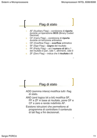 Sistemi a Microprocessore                                     Microprocessori INTEL 8086/8088




                                      Flag di stato
                      1.    AF (Auxiliary Flag) – condizione di riporto
                            durante un’operazione BCD (Binary Coded
                            Decimal)
                      2.    CF (Carry Flag) – condizione di riporto
                            durante un’istruzione aritmetica
                      3.    OF (Overflow Flag) – overflow aritmetico
                      4.    SF (Sign Flag) – segno del risultato
                      5.    PF (Parity Flag) – se il numero di bit a 1
                            del risultato è pari, vale 1, altrimenti, vale 0
                      6.    ZF (Zero Flag) – indica che il risultato è 0
                                                                           21




                                      Flag di stato

                      ADD (somma intera) modifica tutti i flag
                        di stato.
                      AND (and logico bit a bit) modifica SF,
                        PF e ZF in base al risultato, pone OF e
                        CF a zero e rende indefinito AF.
                      Esistono istruzioni che permettono al
                        programma di controllare il contenuto
                        di tali flag a fini decisionali.
                                                                           22




Sergio PORCU                                                                              11
 