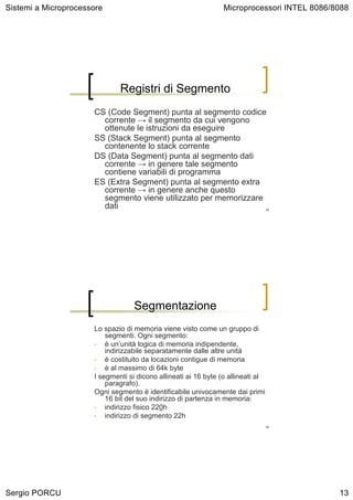 Sistemi a Microprocessore                                        Microprocessori INTEL 8086/8088




                              Registri di Segmento
                      CS (Code Segment) punta al segmento codice
                        corrente → il segmento da cui vengono
                        ottenute le istruzioni da eseguire
                      SS (Stack Segment) punta al segmento
                        contenente lo stack corrente
                      DS (Data Segment) punta al segmento dati
                        corrente → in genere tale segmento
                        contiene variabili di programma
                      ES (Extra Segment) punta al segmento extra
                        corrente → in genere anche questo
                        segmento viene utilizzato per memorizzare
                        dati                                                      25




                                   Segmentazione
                      Lo spazio di memoria viene visto come un gruppo di
                          segmenti. Ogni segmento:
                      •   è un’unità logica di memoria indipendente,
                          indirizzabile separatamente dalle altre unità
                      •   è costituito da locazioni contigue di memoria
                      •   è al massimo di 64k byte
                      I segmenti si dicono allineati ai 16 byte (o allineati al
                          paragrafo).
                      Ogni segmento è identificabile univocamente dai primi
                          16 bit del suo indirizzo di partenza in memoria:
                      •   indirizzo fisico 220h
                      •   indirizzo di segmento 22h
                                                                                  26




Sergio PORCU                                                                                 13
 
