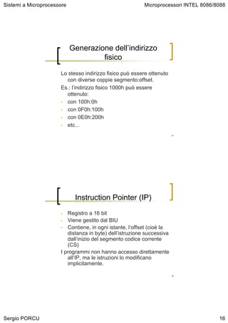 Sistemi a Microprocessore                                 Microprocessori INTEL 8086/8088




                            Generazione dell’indirizzo
                                     fisico

                      Lo stesso indirizzo fisico può essere ottenuto
                         con diverse coppie segmento:offset.
                      Es.: l’indirizzo fisico 1000h può essere
                         ottenuto:
                      • con 100h:0h

                      • con 0F0h:100h

                      • con 0E0h:200h

                      • etc...

                                                                        31




                             Instruction Pointer (IP)
                      •  Registro a 16 bit
                      • Viene gestito dal BIU
                      • Contiene, in ogni istante, l’offset (cioè la
                         distanza in byte) dell’istruzione successiva
                         dall’inizio del segmento codice corrente
                         (CS)
                      I programmi non hanno accesso direttamente
                         all’IP, ma le istruzioni lo modificano
                         implicitamente.

                                                                        32




Sergio PORCU                                                                          16
 