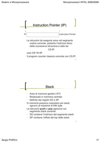 Sistemi a Microprocessore                                    Microprocessori INTEL 8086/8088




                                Instruction Pointer (IP)
                     15                                  0


                    IP                                   Instruction Pointer


                          Le istruzioni da eseguire sono nel segmento
                              codice corrente, pertanto l’indirizzo fisico
                              della successiva istruzione è dato da:
                                                CS:IP,
                          cioè CS*16+IP.
                          Il program counter classico coincide con CS:IP.
                                                                           33




                                            Stack
                          •  Area di memoria gestita LIFO
                          • Realizzato in memoria centrale
                          • Definito dai registri SS e SP
                          In memoria possono coesistere più stack,
                             ognuno al massimo di 64k byte.
                          Le istruzioni push e pop agiscono sul
                             segmento stack corrente:
                          • SS contiene l’indirizzo del segmento stack
                          • SP contiene l’offset del top dello stack
                                                                           34




Sergio PORCU                                                                             17
 