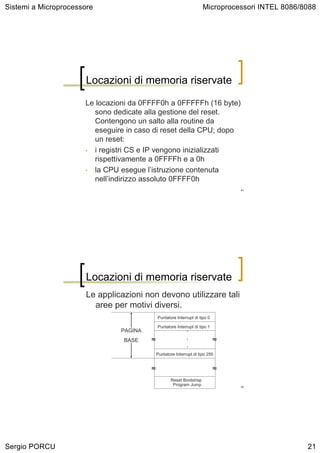Sistemi a Microprocessore                                             Microprocessori INTEL 8086/8088




                       Locazioni di memoria riservate

                      Le locazioni da 0FFFF0h a 0FFFFFh (16 byte)
                         sono dedicate alla gestione del reset.
                         Contengono un salto alla routine da
                         eseguire in caso di reset della CPU; dopo
                         un reset:
                      • i registri CS e IP vengono inizializzati
                         rispettivamente a 0FFFFh e a 0h
                      • la CPU esegue l’istruzione contenuta
                         nell’indirizzo assoluto 0FFFF0h
                                                                                 41




                       Locazioni di memoria riservate
                       Le applicazioni non devono utilizzare tali
                         aree per motivi diversi.
                                             Puntatore Interrupt di tipo 0

                                             Puntatore Interrupt di tipo 1
                                PAGINA                       .
                                 BASE    ≈                   .               ≈
                                                             .
                                             Puntatore Interrupt di tipo 255


                                         ≈                                   ≈
                                                    Reset Bootstrap
                                                     Program Jump                42




Sergio PORCU                                                                                      21
 